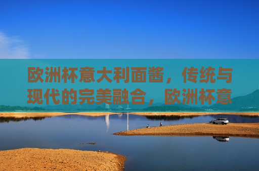 欧洲杯意大利面酱，传统与现代的完美融合，欧洲杯意大利面酱，传统与现代的美食交融，欧洲杯意大利面酱，传统与现代美食的完美交融
