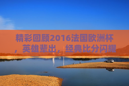 精彩回顾2016法国欧洲杯，英雄辈出，经典比分闪耀赛场，回顾经典，英雄辈出闪耀赛场，法国欧洲杯再现辉煌，回顾经典，法国欧洲杯再现辉煌，英雄辈出闪耀赛场