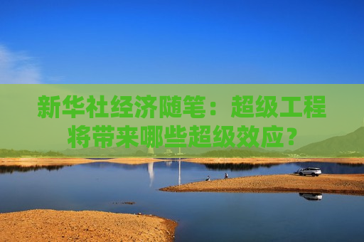 新华社经济随笔：超级工程将带来哪些超级效应？  第1张