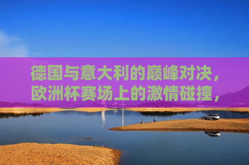 德国与意大利的巅峰对决，欧洲杯赛场上的 *** 碰撞，欧洲杯激战，德国与意大利的 *** 碰撞，欧洲杯激战，德国与意大利的巅峰对决
