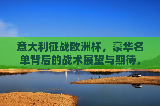 意大利征战欧洲杯，豪华名单背后的战术展望与期待，意大利征战欧洲杯，豪华阵容背后的战术布局与期待，意大利征战欧洲杯，豪华阵容背后的战术布局与期待