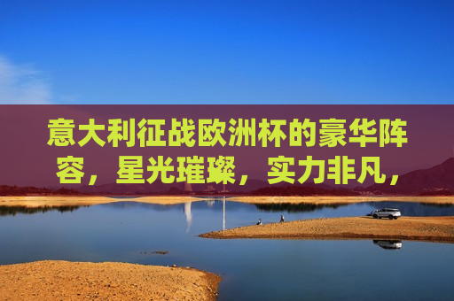 意大利征战欧洲杯的豪华阵容，星光璀璨，实力非凡，意大利征战欧洲杯，星光璀璨，实力非凡的豪华阵容，意大利征战欧洲杯，星光璀璨，实力非凡的豪华阵容亮相