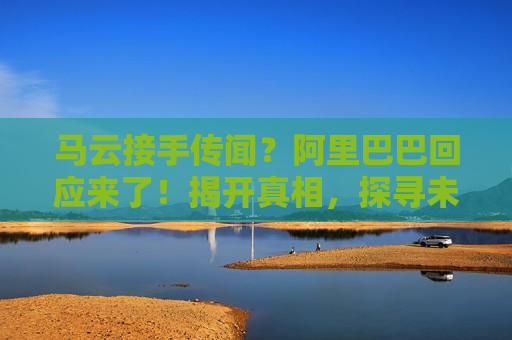 马云接手传闻？阿里巴巴回应来了！揭开真相，探寻未来走向，阿里巴巴回应马云接手传闻，揭开真相，未来走向如何？，阿里巴巴回应马云接手传闻，揭开真相，探寻未来走向