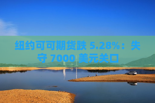 纽约可可期货跌 5.28%：失守 7000 美元关口