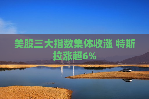 美股三大指数集体收涨 特斯拉涨超6%