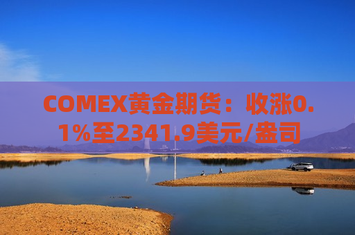 COMEX黄金期货：收涨0.1%至2341.9美元/盎司