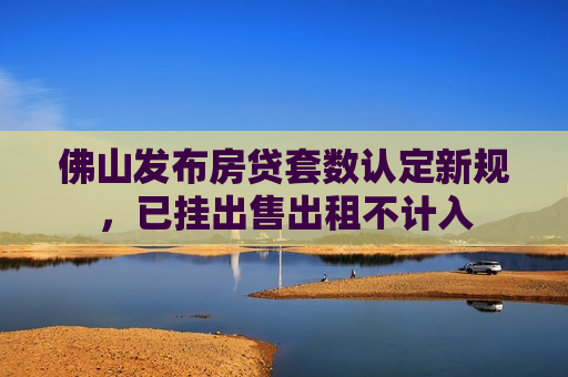 佛山发布房贷套数认定新规，已挂出售出租不计入