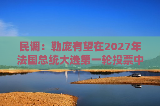 民调：勒庞有望在2027年法国总统大选之一轮投票中拔得头筹