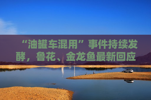 “油罐车混用”事件持续发酵，鲁花、金龙鱼最新回应！