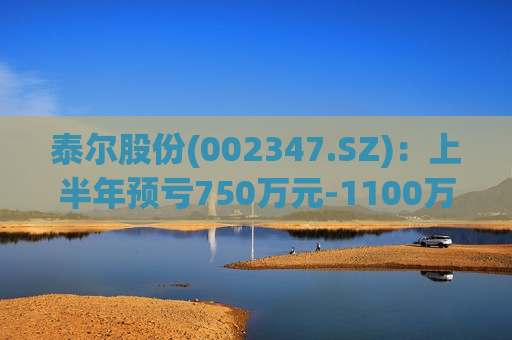 泰尔股份(002347.SZ)：上半年预亏750万元-1100万元