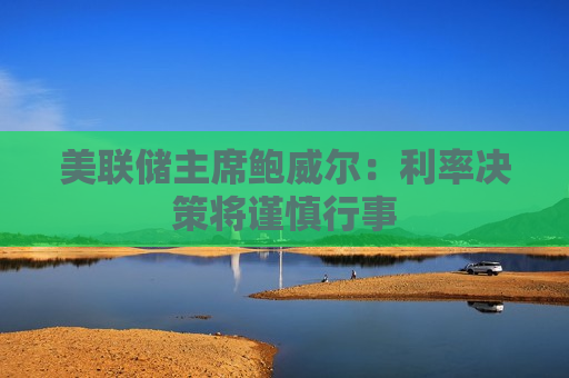 美联储主席鲍威尔：利率决策将谨慎行事
