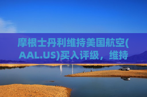 摩根士丹利维持美国航空(AAL.US)买入评级，维持目标价18美元