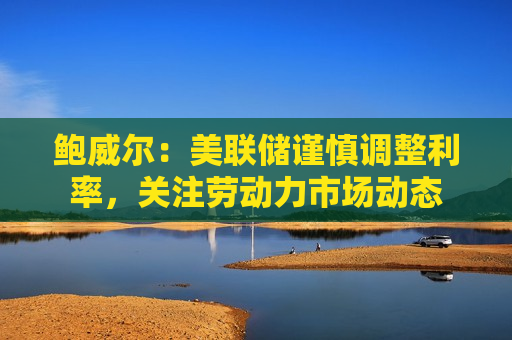鲍威尔：美联储谨慎调整利率，关注劳动力市场动态