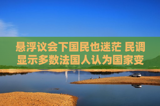 悬浮议会下国民也迷茫 民调显示多数法国人认为国家变得难以治理