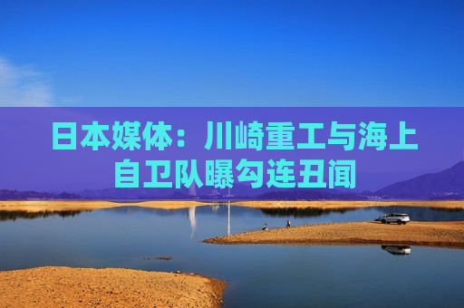 日本媒体：川崎重工与海上自卫队曝勾连丑闻