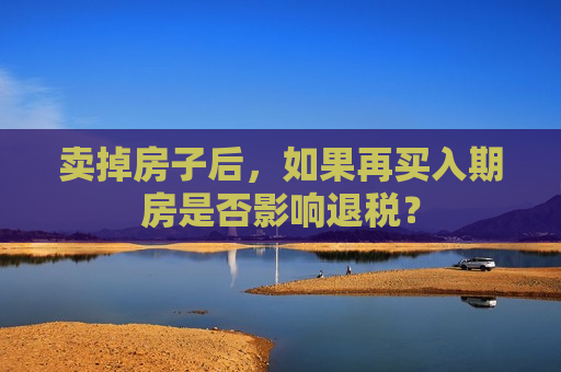 卖掉房子后，如果再买入期房是否影响退税？