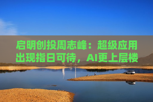启明创投周志峰：超级应用出现指日可待，AI更上层楼不会像“命运敲门”