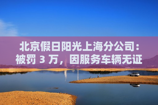 北京假日阳光上海分公司：被罚 3 万，因服务车辆无证