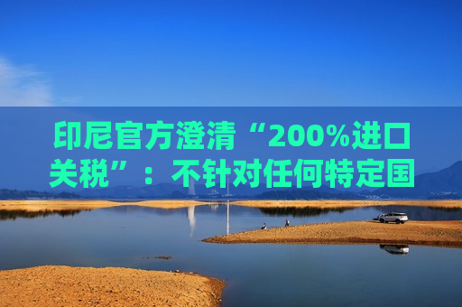 印尼官方澄清“200%进口关税”：不针对任何特定国家，更不针对中国  第1张