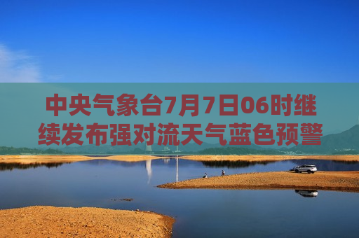 中央气象台7月7日06时继续发布强对流天气蓝色预警