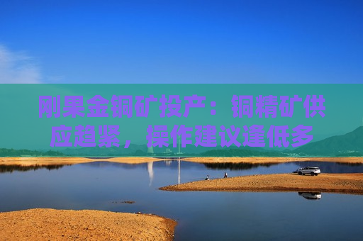刚果金铜矿投产：铜精矿供应趋紧，操作建议逢低多