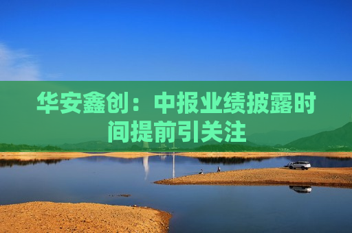 华安鑫创：中报业绩披露时间提前引关注  第1张