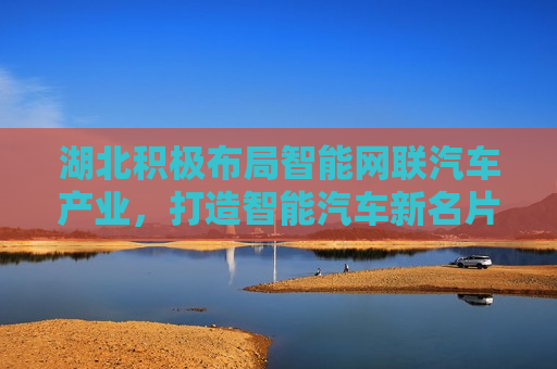 湖北积极布局智能网联汽车产业，打造智能汽车新名片，湖北积极布局智能网联汽车，打造智能汽车新名片引领未来，湖北积极布局智能网联汽车产业，打造智能汽车新名片引领未来  第1张