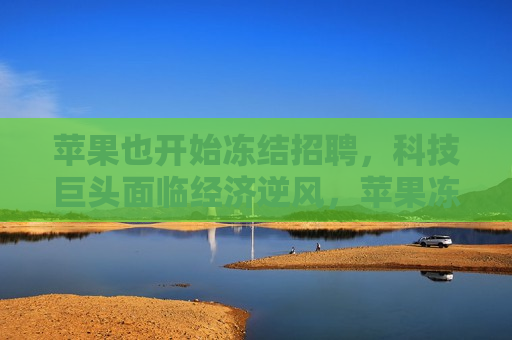 苹果也开始冻结 *** ，科技巨头面临经济逆风，苹果冻结 *** ，科技巨头遭遇经济逆风挑战，苹果冻结 *** ，科技巨头遭遇经济逆风挑战