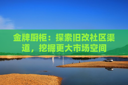 金牌厨柜：探索旧改社区渠道，挖掘更大市场空间