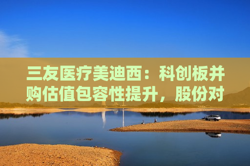 三友医疗美迪西：科创板并购估值包容性提升，股份对价分期支付措施待落地
