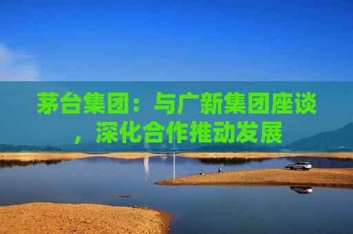 茅台集团：与广新集团座谈，深化合作推动发展  第1张