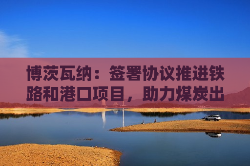 博茨瓦纳：签署协议推进铁路和港口项目，助力煤炭出口