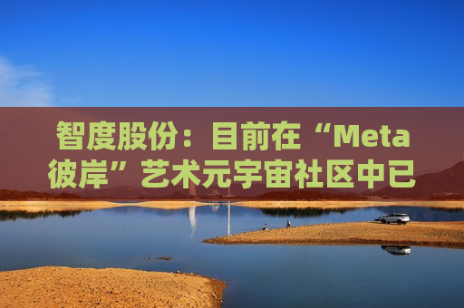 智度股份：目前在“Meta彼岸”艺术元宇宙社区中已建造多座元宇宙艺术展馆，并策划举办多项艺术展，发行了数百余款基于区块链技术的数字藏品