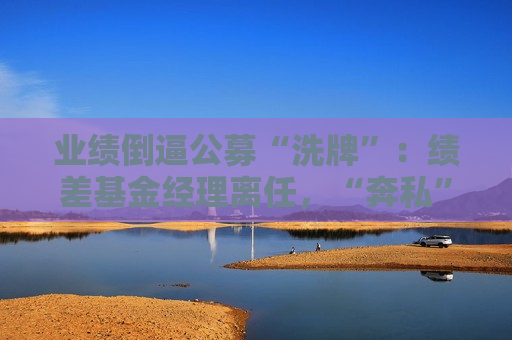 业绩倒逼公募“洗牌”：绩差基金经理离任，“奔私”老将回归