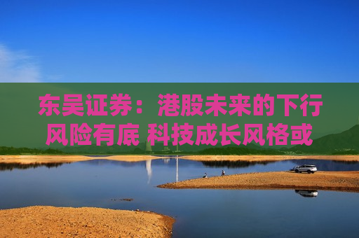 东吴证券：港股未来的下行风险有底 科技成长风格或迎反弹