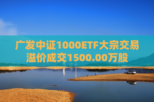 广发中证1000ETF大宗交易溢价成交1500.00万股  第1张