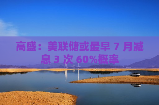 高盛：美联储或最早 7 月减息 3 次 60%概率