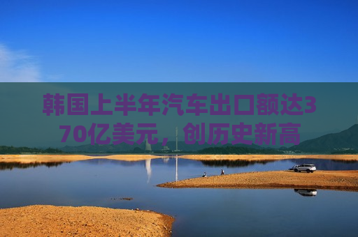 韩国上半年汽车出口额达370亿美元，创历史新高