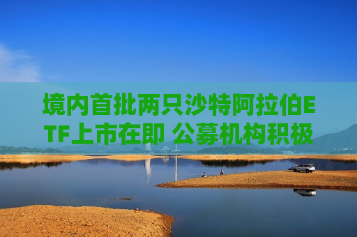 境内首批两只沙特 *** ETF上市在即 公募机构积极探索全球化投资路径