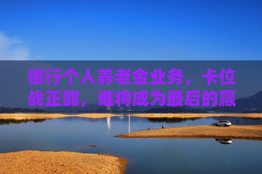 银行个人养老金业务，卡位战正酣，谁将成为最后的赢家？，银行个人养老金业务竞争白热化，谁将成最后赢家？，银行个人养老金业务竞争激烈，谁将成为最后的赢家？