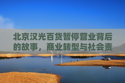 北京汉光百货暂停营业背后的故事，商业转型与社会责任，北京汉光百货暂停营业，商业转型与社会责任的探索，北京汉光百货暂停营业，商业转型与社会责任的探索和挑战
