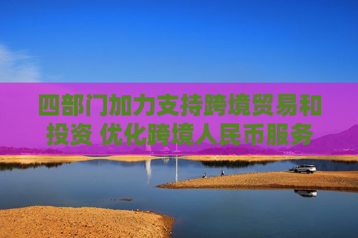 四部门加力支持跨境贸易和投资 优化跨境人民币服务，引导银行机构持续优化跨境人民币融资和结算产品