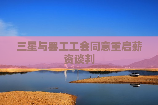 三星与 *** 工会同意重启薪资谈判