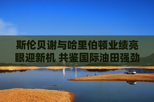 斯伦贝谢与哈里伯顿业绩亮眼迎新机 共鉴国际油田强劲需求  第1张
