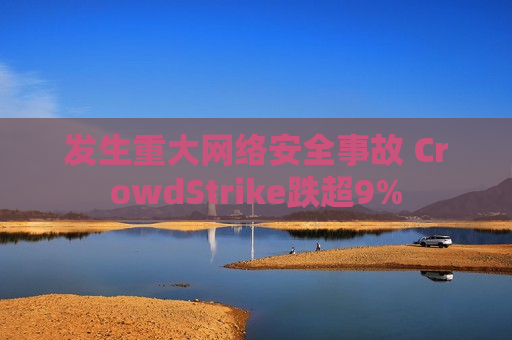 发生重大 *** 安全事故 CrowdStrike跌超9%