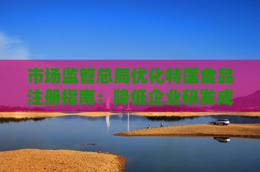市场监管总局优化特医食品注册指南：降低企业研发成本，缩短注册时间