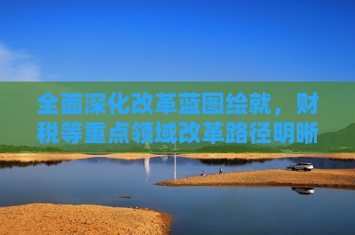 全面深化改革蓝图绘就，财税等重点领域改革路径明晰
