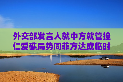 外交部发言人就中方就管控仁爱礁局势同菲方达成临时性安排答记者问