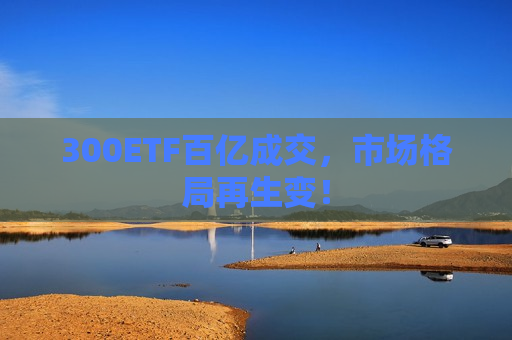 300ETF百亿成交，市场格局再生变！  第1张