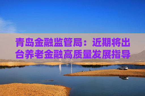 青岛金融监管局：近期将出台养老金融高质量发展指导意见